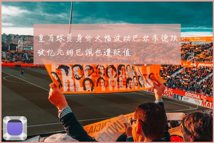 皇马球员身价大幅波动巴尔韦德跌破亿元姆巴佩也遭贬值