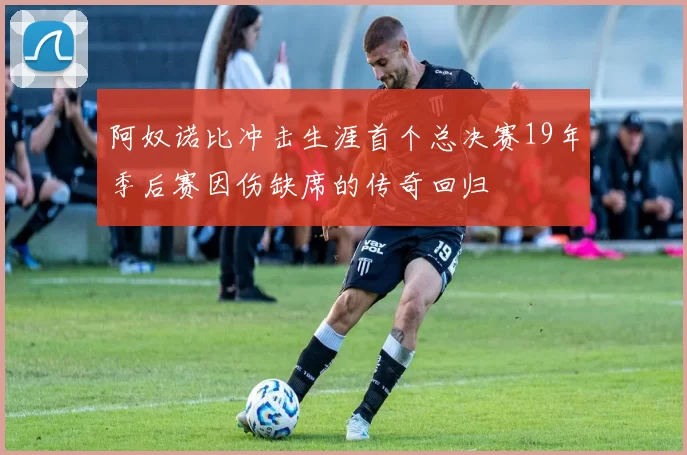 阿奴诺比冲击生涯首个总决赛19年季后赛因伤缺席的传奇回归
