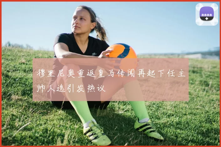 穆里尼奥重返皇马传闻再起下任主帅人选引发热议