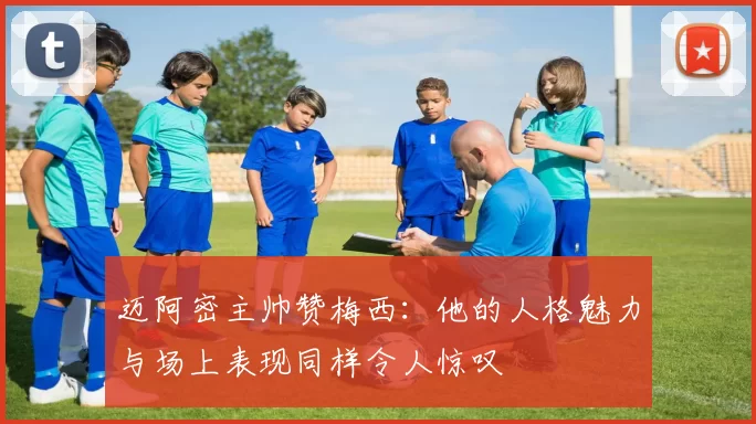 迈阿密主帅赞梅西：他的人格魅力与场上表现同样令人惊叹