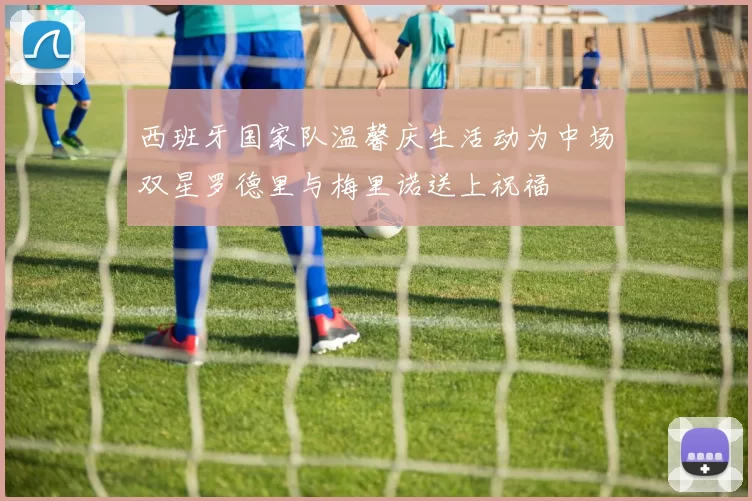 西班牙国家队温馨庆生活动为中场双星罗德里与梅里诺送上祝福