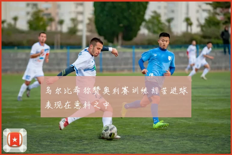 乌尔比希称赞奥利赛训练刻苦进球表现在意料之中