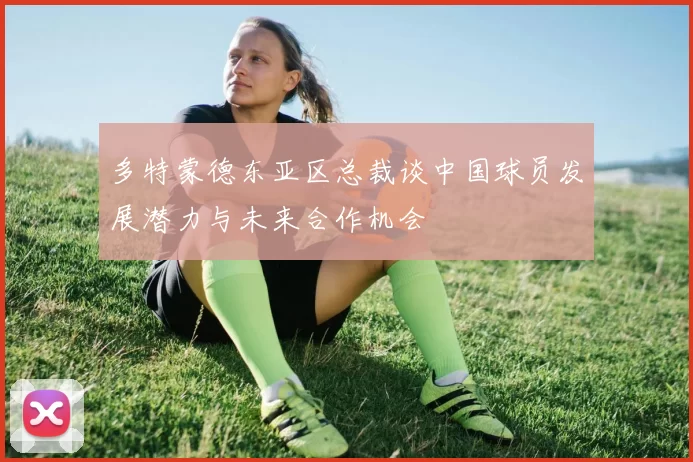 多特蒙德东亚区总裁谈中国球员发展潜力与未来合作机会