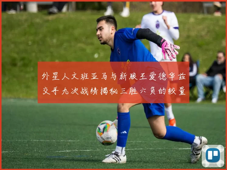 外星人文班亚马与新狼王爱德华兹交手九次战绩揭秘三胜六负的较量分析