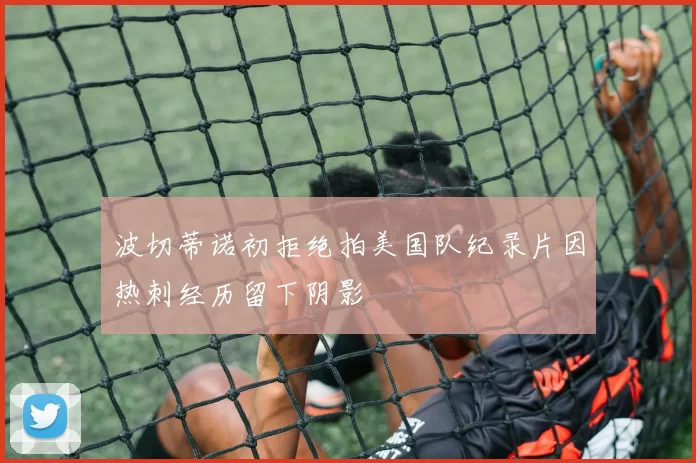 波切蒂诺初拒绝拍美国队纪录片因热刺经历留下阴影