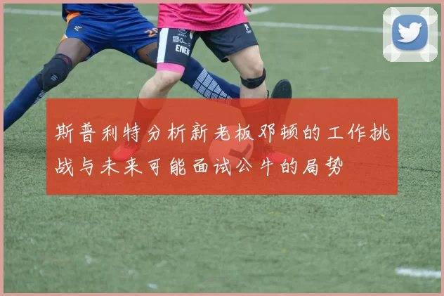 斯普利特分析新老板邓顿的工作挑战与未来可能面试公牛的局势